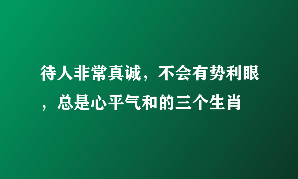 待人非常真诚，不会有势利眼，总是心平气和的三个生肖