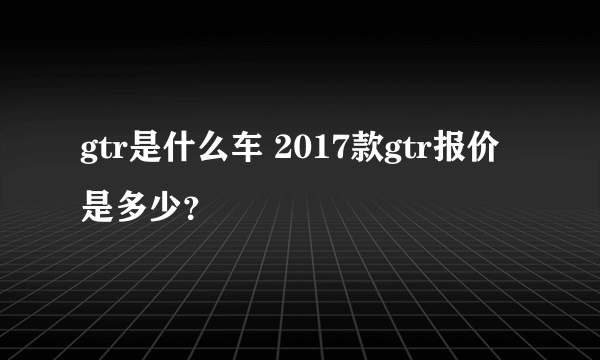 gtr是什么车 2017款gtr报价是多少？