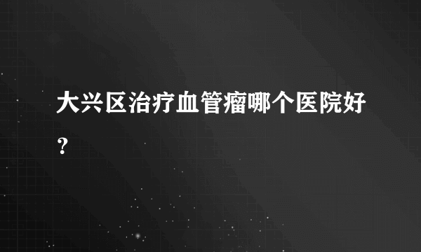 大兴区治疗血管瘤哪个医院好？