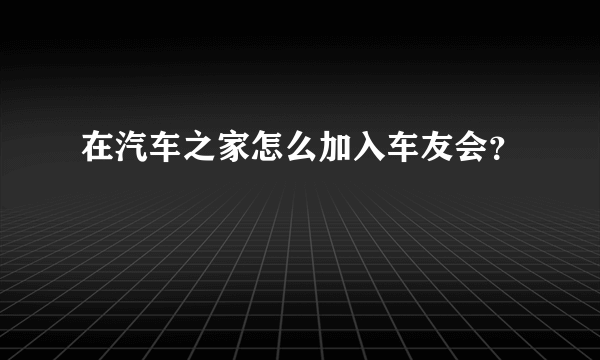 在汽车之家怎么加入车友会？