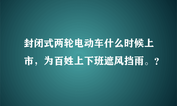 封闭式两轮电动车什么时候上市，为百姓上下班遮风挡雨。？