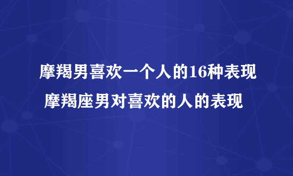 摩羯男喜欢一个人的16种表现 摩羯座男对喜欢的人的表现