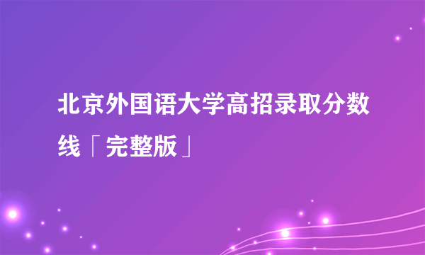 北京外国语大学高招录取分数线「完整版」