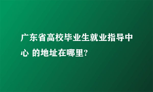 广东省高校毕业生就业指导中心 的地址在哪里?