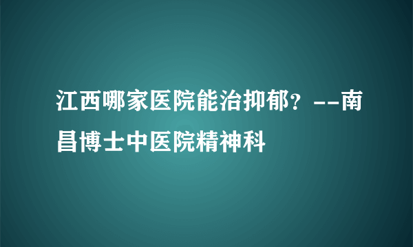 江西哪家医院能治抑郁？--南昌博士中医院精神科