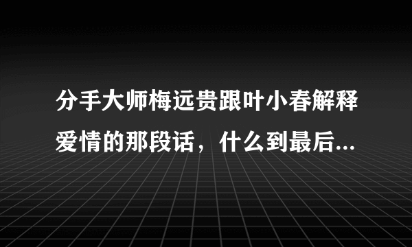 分手大师梅远贵跟叶小春解释爱情的那段话，什么到最后，也会剩下一个人，就是关于爱情虚假的那段话