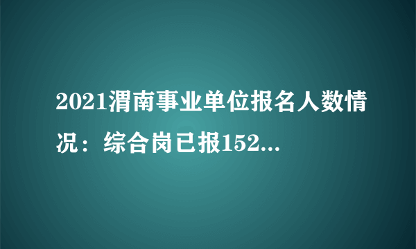 2021渭南事业单位报名人数情况：综合岗已报1521人（截至19日17点）