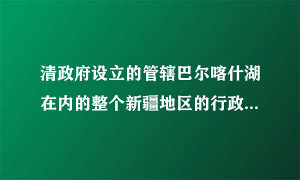 清政府设立的管辖巴尔喀什湖在内的整个新疆地区的行政机构是( )。A乌里雅苏台将军B伊犁将军C新疆将军D西宁办事大臣该题您未回答:х    该问题分值: 8.2