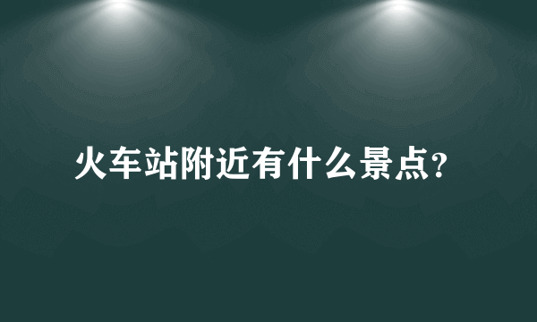 火车站附近有什么景点？