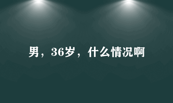 男，36岁，什么情况啊