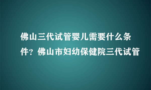 佛山三代试管婴儿需要什么条件？佛山市妇幼保健院三代试管