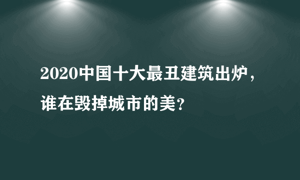 2020中国十大最丑建筑出炉，谁在毁掉城市的美？