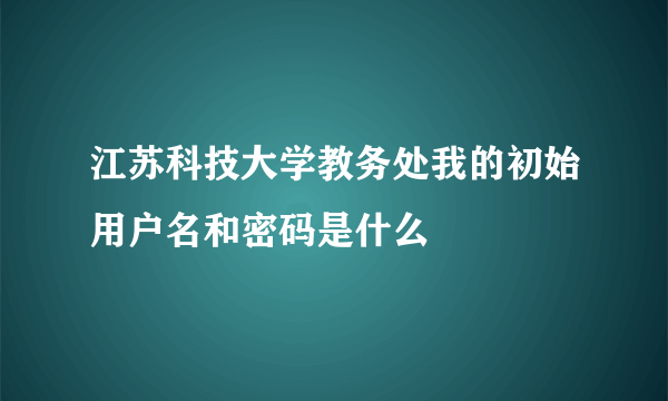 江苏科技大学教务处我的初始用户名和密码是什么