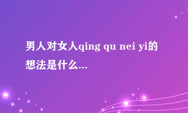 男人对女人qing qu nei yi的想法是什么？女人给他发qing qui neiyi的照片，