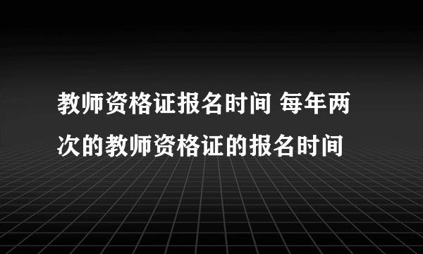 教师资格证报名时间 每年两次的教师资格证的报名时间