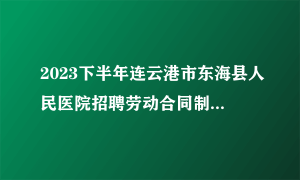 2023下半年连云港市东海县人民医院招聘劳动合同制人员笔试成绩公布及资格复审通知