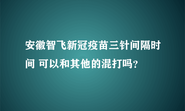 安徽智飞新冠疫苗三针间隔时间 可以和其他的混打吗？