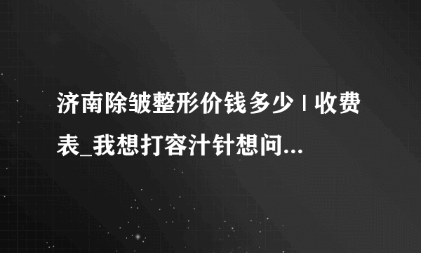 济南除皱整形价钱多少 | 收费表_我想打容汁针想问一下哪个牌子的比较好？