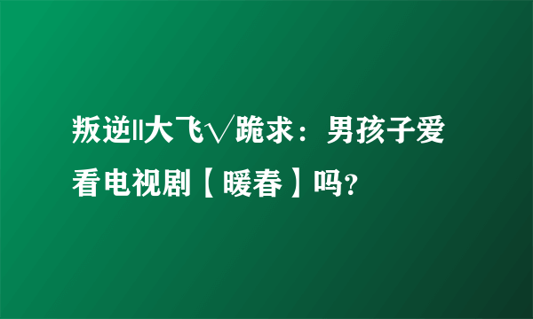 叛逆||大飞√跪求：男孩子爱看电视剧【暖春】吗？