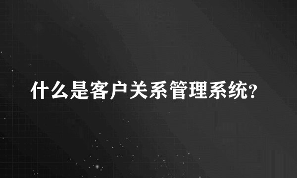 什么是客户关系管理系统？