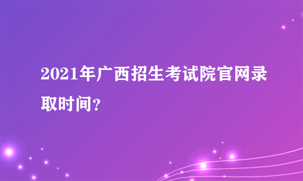 2021年广西招生考试院官网录取时间？