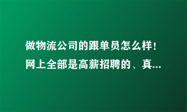 做物流公司的跟单员怎么样！网上全部是高薪招聘的、真的还是假的呀、跟单员的大概工资是多少；谢谢