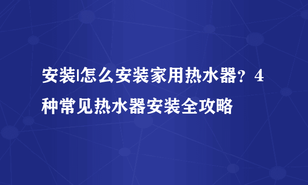 安装|怎么安装家用热水器？4种常见热水器安装全攻略