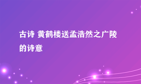 古诗 黄鹤楼送孟浩然之广陵的诗意