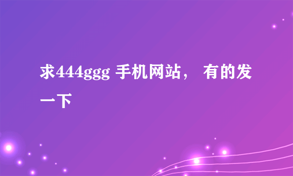 求444ggg 手机网站， 有的发一下