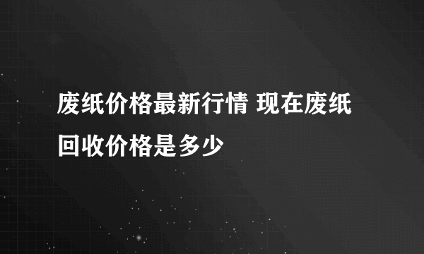 废纸价格最新行情 现在废纸回收价格是多少