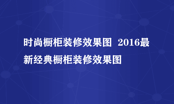 时尚橱柜装修效果图  2016最新经典橱柜装修效果图