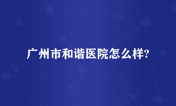 广州市和谐医院怎么样?