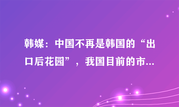 韩媒：中国不再是韩国的“出口后花园”，我国目前的市场有何优势？