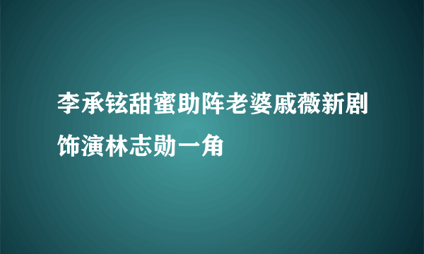 李承铉甜蜜助阵老婆戚薇新剧饰演林志勋一角