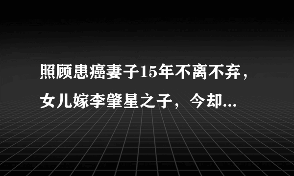 照顾患癌妻子15年不离不弃，女儿嫁李肇星之子，今却因朱军成这样