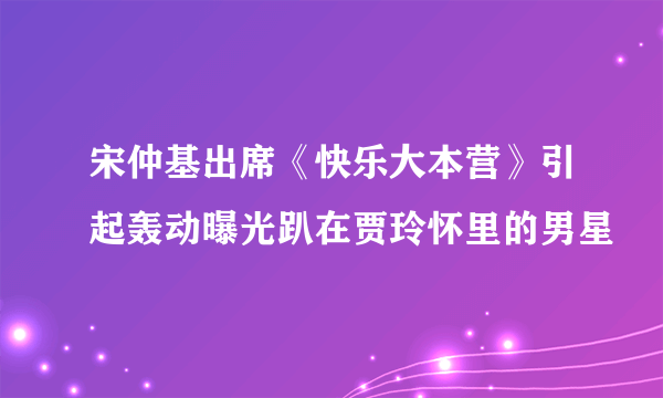 宋仲基出席《快乐大本营》引起轰动曝光趴在贾玲怀里的男星