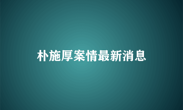 朴施厚案情最新消息