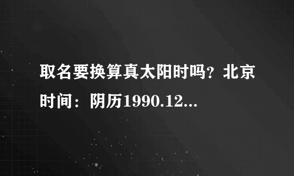 取名要换算真太阳时吗？北京时间：阴历1990.12.18 19:20 地点：重庆市江津区，此时取名的话，喜神是金