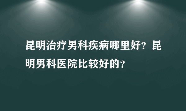 昆明治疗男科疾病哪里好？昆明男科医院比较好的？