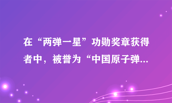 在“两弹一星”功勋奖章获得者中，被誉为“中国原子弹之父”的是