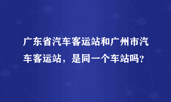 广东省汽车客运站和广州市汽车客运站，是同一个车站吗？