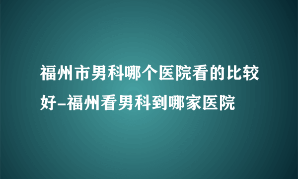 福州市男科哪个医院看的比较好-福州看男科到哪家医院