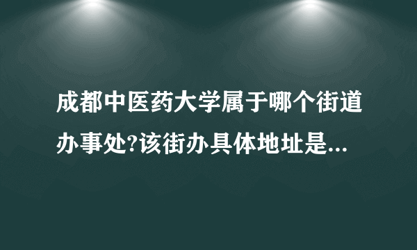 成都中医药大学属于哪个街道办事处?该街办具体地址是哪里?谢谢!