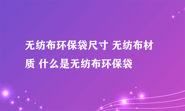 无纺布环保袋尺寸 无纺布材质 什么是无纺布环保袋