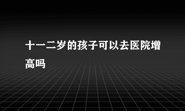 十一二岁的孩子可以去医院增高吗