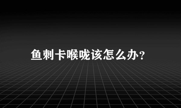 鱼刺卡喉咙该怎么办？