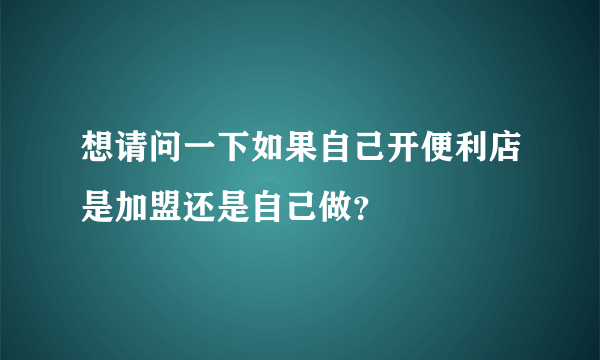 想请问一下如果自己开便利店是加盟还是自己做？