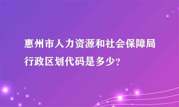 惠州市人力资源和社会保障局行政区划代码是多少？