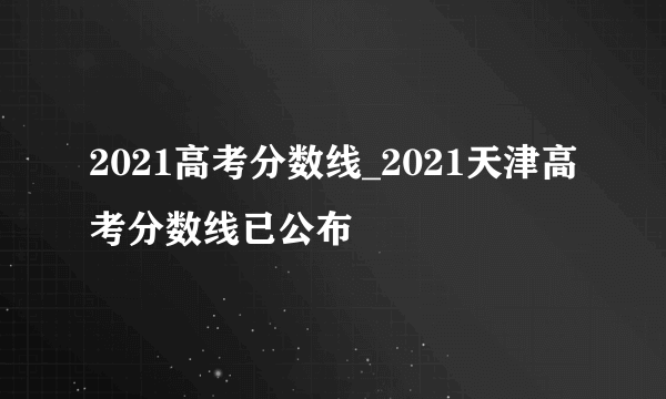 2021高考分数线_2021天津高考分数线已公布