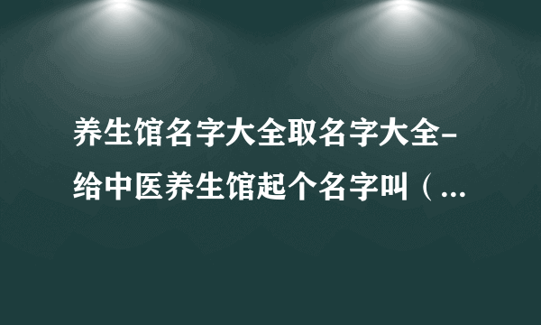 养生馆名字大全取名字大全-给中医养生馆起个名字叫（圣洁中医养生馆和东海中医养生馆哪个好听？）